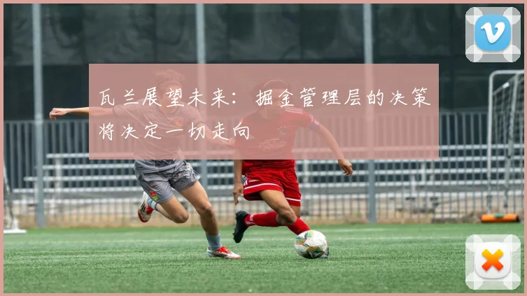 瓦兰展望未来：掘金管理层的决策将决定一切走向