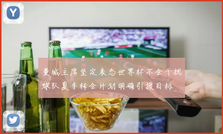 曼城主席坚定表态世界杯不会干扰球队夏季转会计划明确引援目标