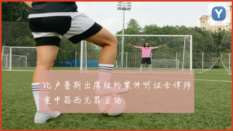比卢普斯出席纽约案件听证会律师重申昌西无罪立场