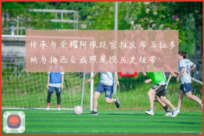 传承与荣耀阿根廷官推发布马拉多纳与梅西合成照展现历史纽带