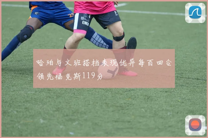 哈珀与文班搭档表现优异每百回合领先福克斯119分