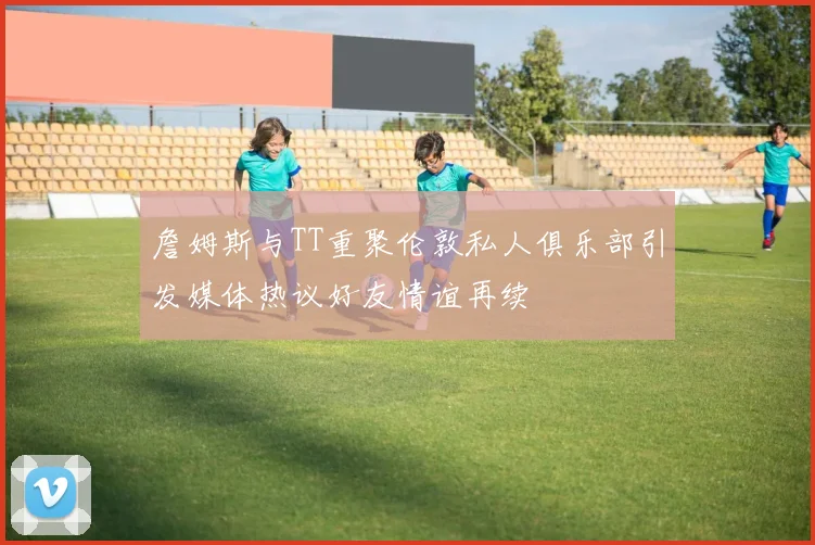 詹姆斯与TT重聚伦敦私人俱乐部引发媒体热议好友情谊再续