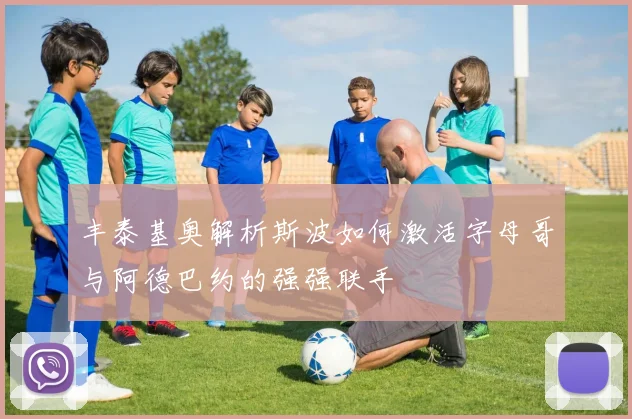 丰泰基奥解析斯波如何激活字母哥与阿德巴约的强强联手