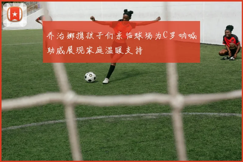 乔治娜携孩子们亲临球场为C罗呐喊助威展现家庭温暖支持