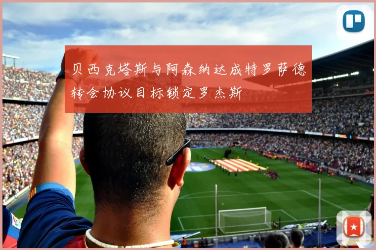 贝西克塔斯与阿森纳达成特罗萨德转会协议目标锁定罗杰斯