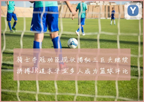 骑士夺冠功臣现状揭秘三巨头继续拼搏JR追求学业多人成为篮球评论员