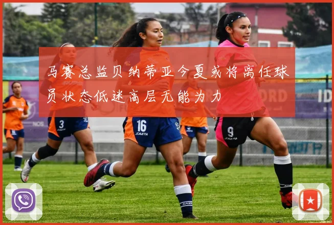 马赛总监贝纳蒂亚今夏或将离任球员状态低迷高层无能为力