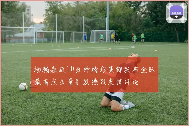 杨瀚森近10分钟精彩集锦发布全队最高点击量引发热烈支持评论