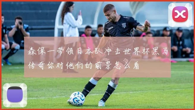 森保一带领日本队冲击世界杯黑马传奇你对他们的前景怎么看