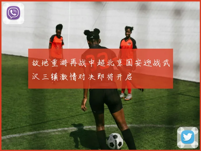 故地重游再战中超北京国安迎战武汉三镇激情对决即将开启