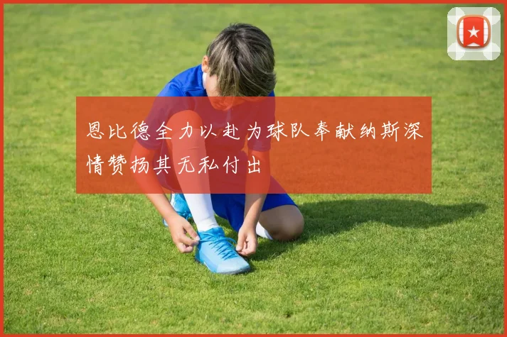 恩比德全力以赴为球队奉献纳斯深情赞扬其无私付出