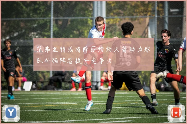 范弗里特或将降薪续约火箭助力球队补强阵容提升竞争力