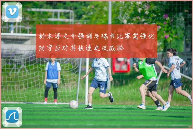 铃木淳之介强调与瑞典比赛需强化防守应对其快速进攻威胁