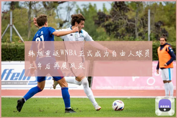 韩旭重返WNBA正式成为自由人球员三年后再展风采
