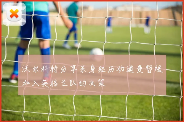 沃尔科特分享亲身经历劝道曼暂缓加入英格兰队的决策