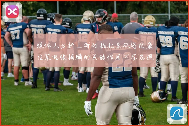 媒体人分析上海对抗北京双塔的最佳策略张镇麟的关键作用不容忽视
