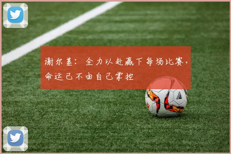 谢尔基：全力以赴赢下每场比赛，命运已不由自己掌控