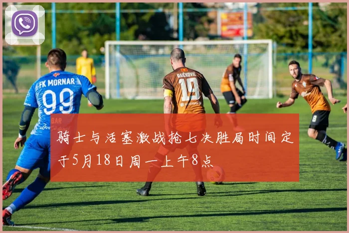 骑士与活塞激战抢七决胜局时间定于5月18日周一上午8点
