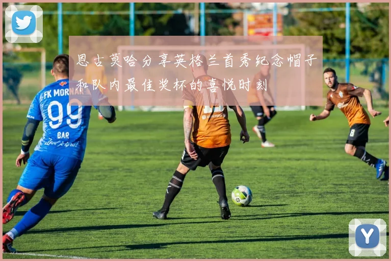 恩古莫哈分享英格兰首秀纪念帽子和队内最佳奖杯的喜悦时刻