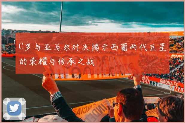 C罗与亚马尔对决揭示西葡两代巨星的荣耀与传承之战