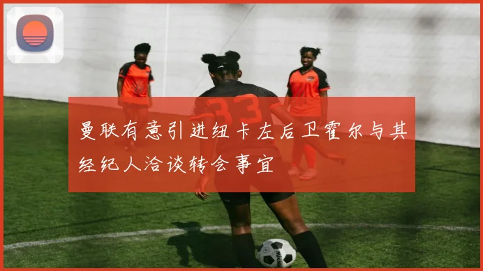 曼联有意引进纽卡左后卫霍尔与其经纪人洽谈转会事宜
