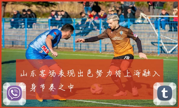 山东客场表现出色努力将上海融入自身节奏之中